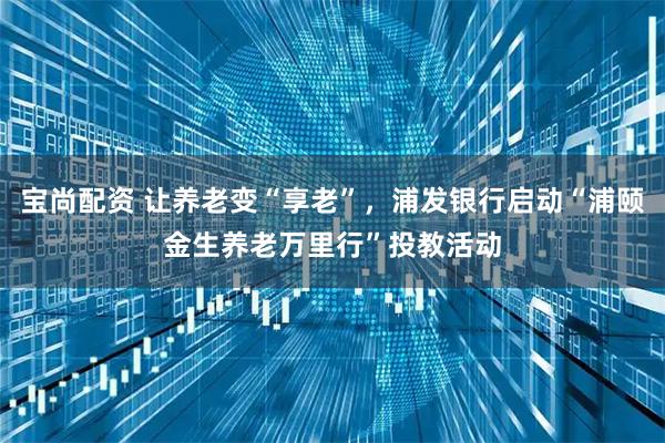 宝尚配资 让养老变“享老”，浦发银行启动“浦颐金生养老万里行”投教活动