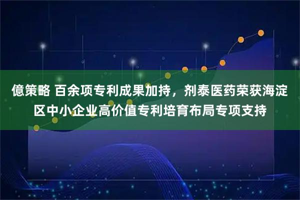 億策略 百余项专利成果加持，剂泰医药荣获海淀区中小企业高价值专利培育布局专项支持