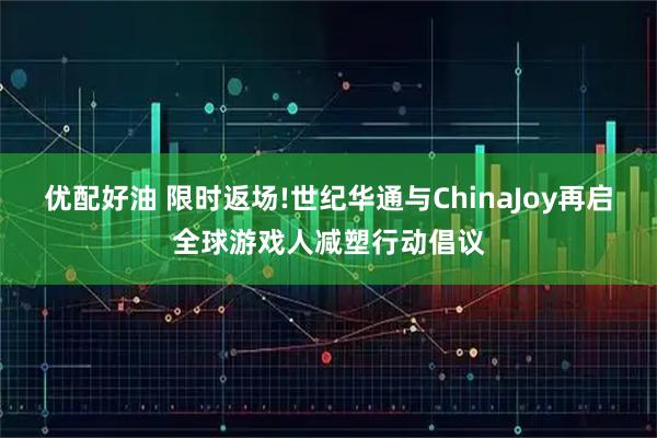 优配好油 限时返场!世纪华通与ChinaJoy再启全球游戏人减塑行动倡议