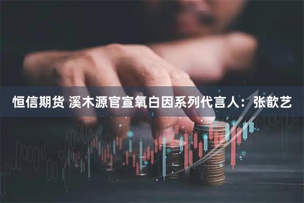 恒信期货 溪木源官宣氧白因系列代言人：张歆艺