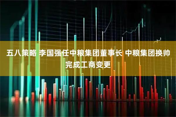 五八策略 李国强任中粮集团董事长 中粮集团换帅完成工商变更