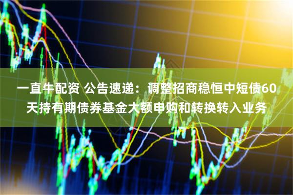 一直牛配资 公告速递：调整招商稳恒中短债60天持有期债券基金大额申购和转换转入业务