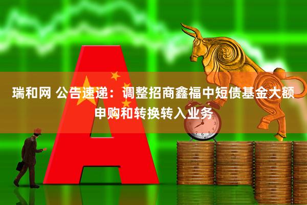 瑞和网 公告速递：调整招商鑫福中短债基金大额申购和转换转入业务