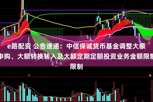 e路配资 公告速递：中信保诚货币基金调整大额申购、大额转换转入及大额定期定额投资业务金额限制