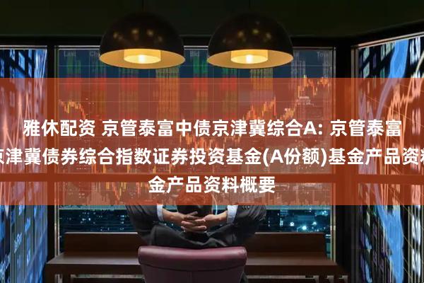 雅休配资 京管泰富中债京津冀综合A: 京管泰富中债京津冀债券综合指数证券投资基金(A份额)基金产品资料概要