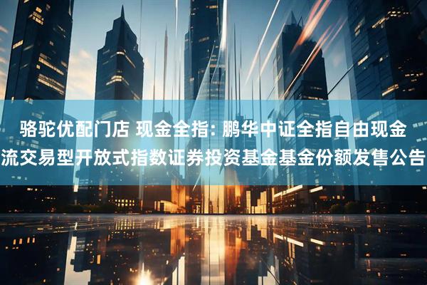 骆驼优配门店 现金全指: 鹏华中证全指自由现金流交易型开放式指数证券投资基金基金份额发售公告