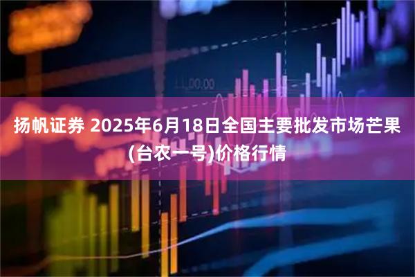 扬帆证券 2025年6月18日全国主要批发市场芒果(台农一号)价格行情