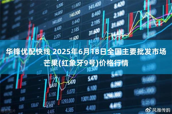 华锋优配快线 2025年6月18日全国主要批发市场芒果(红象牙9号)价格行情
