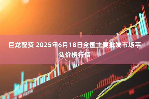 巨龙配资 2025年6月18日全国主要批发市场芋头价格行情