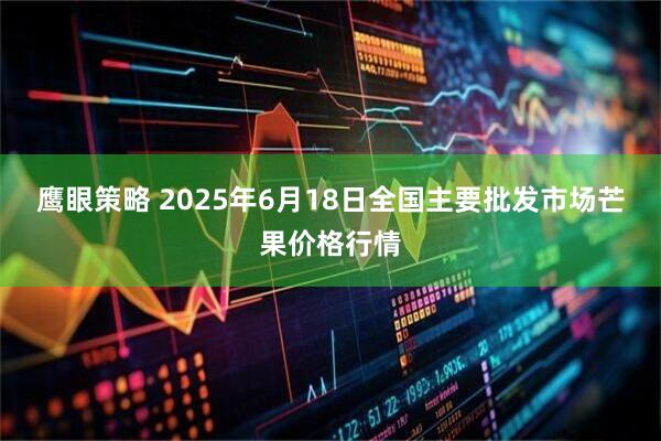鹰眼策略 2025年6月18日全国主要批发市场芒果价格行情