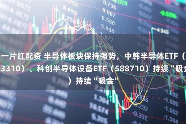 一片红配资 半导体板块保持强势，中韩半导体ETF（513310）、科创半导体设备ETF（588710）持续“吸金”