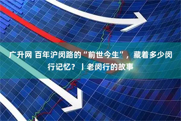 广升网 百年沪闵路的“前世今生”，藏着多少闵行记忆？丨老闵行的故事