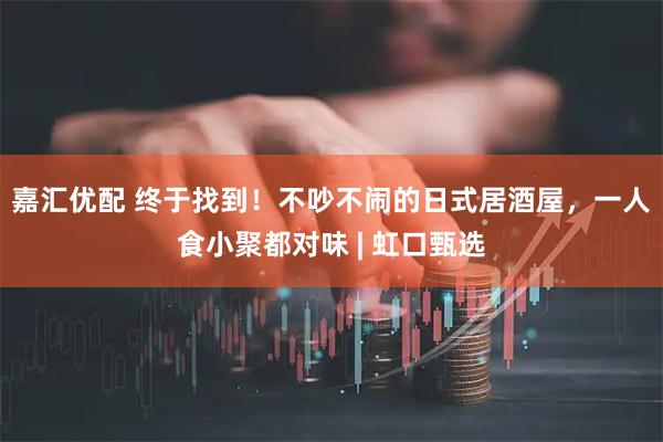 嘉汇优配 终于找到！不吵不闹的日式居酒屋，一人食小聚都对味 | 虹口甄选