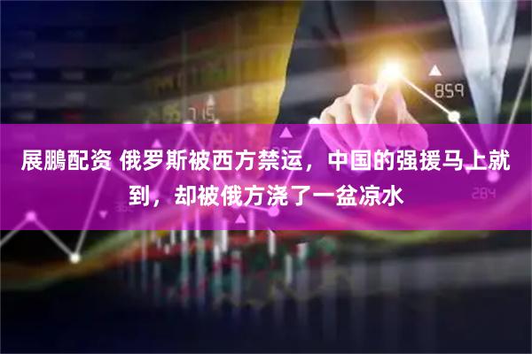 展鵬配资 俄罗斯被西方禁运，中国的强援马上就到，却被俄方浇了一盆凉水