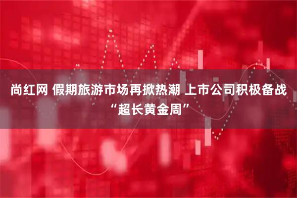 尚红网 假期旅游市场再掀热潮 上市公司积极备战“超长黄金周”