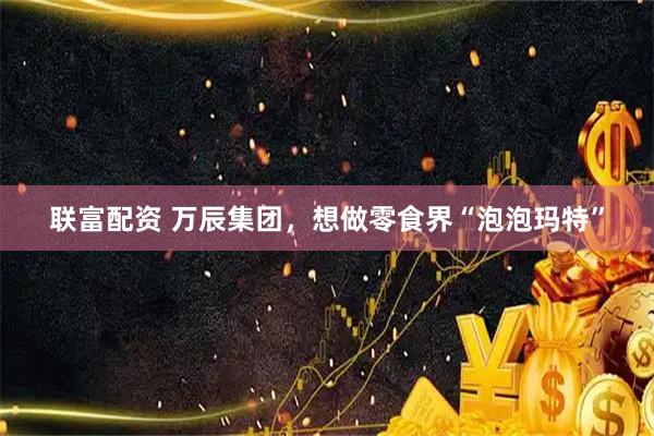 联富配资 万辰集团，想做零食界“泡泡玛特”