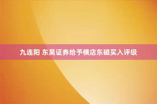 九连阳 东吴证券给予横店东磁买入评级